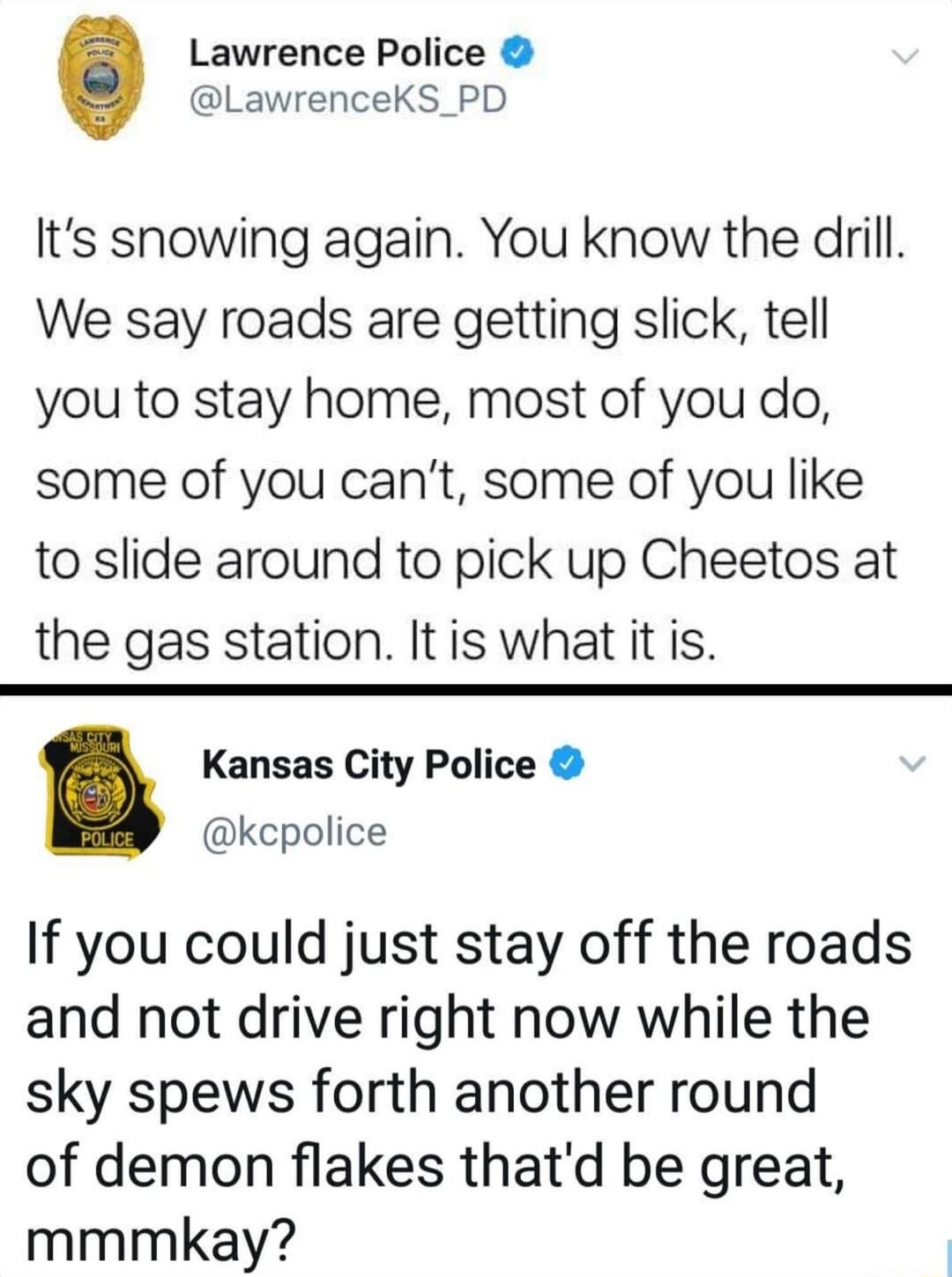 Lawrence Police LawrenceKS_PD Its snowing again You know the drill We say roads are getting slick tell you to stay home most of you do some of you cant some of you like to slide around to pick up Cheetos at the gas station Itis what it is Kansas City Police kcpolice If you could just stay off the roads and not drive right now while the sky spews forth another round of demon flakes thatd be great m