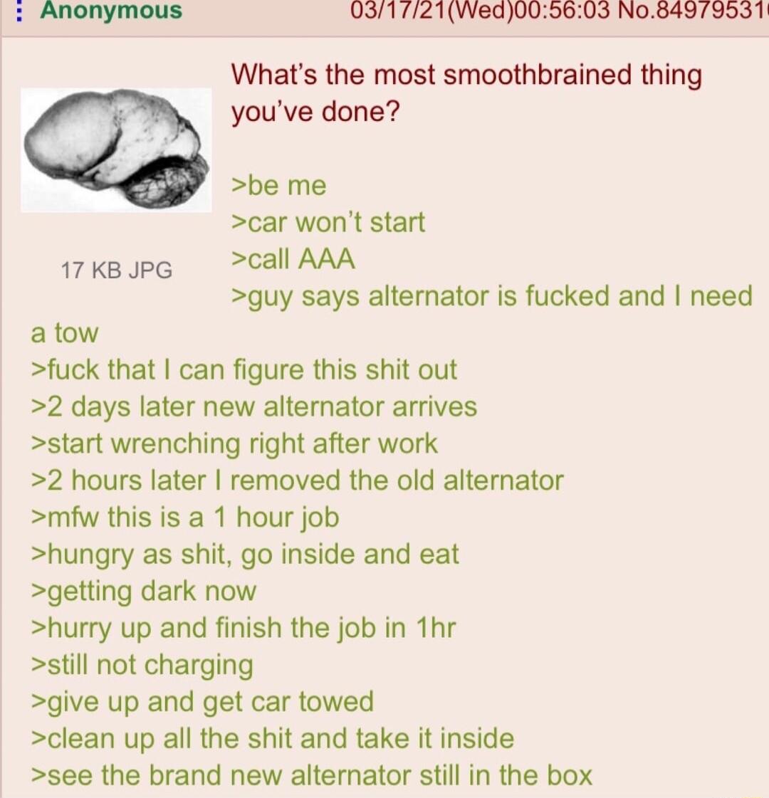 0317121Wed0050603 No84973551 Whats the most smoothbrained thing youve done be me car wont start 17kape call AAA guy says alternator is fucked and need atow fuck that can figure this shit out 2 days later new alternator arrives start wrenching right after work 2 hours later removed the old alternator mfw this is a 1 hour job hungry as shit go inside and eat getting dark now hurry up and finish the 