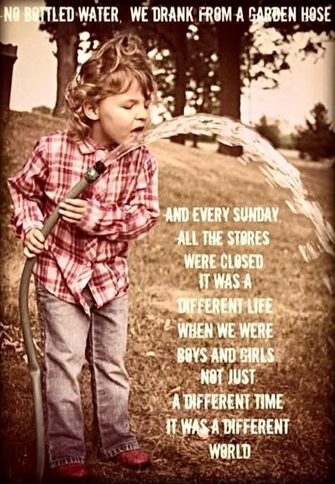 NO BOTTLED WATER. WE DRANK FROM A GARDEN HOSE. AND EVERY SUNDAY ALL THE STORES WERE CLOSED. IT WAS A DIFFERENT LIFE WHEN WE WERE BOYS AND GIRLS NOT JUST A DIFFERENT TIME IT WAS A DIFFERENT WORLD.
