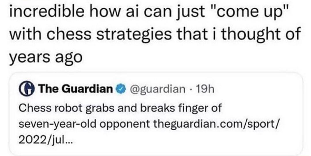 incredible how ai can just come up with chess strategies that i thought of years ago The Guardian guardian 19h Chess robot grabs and breaks finger of seven year old opponent theguardiancomsport 2022jul