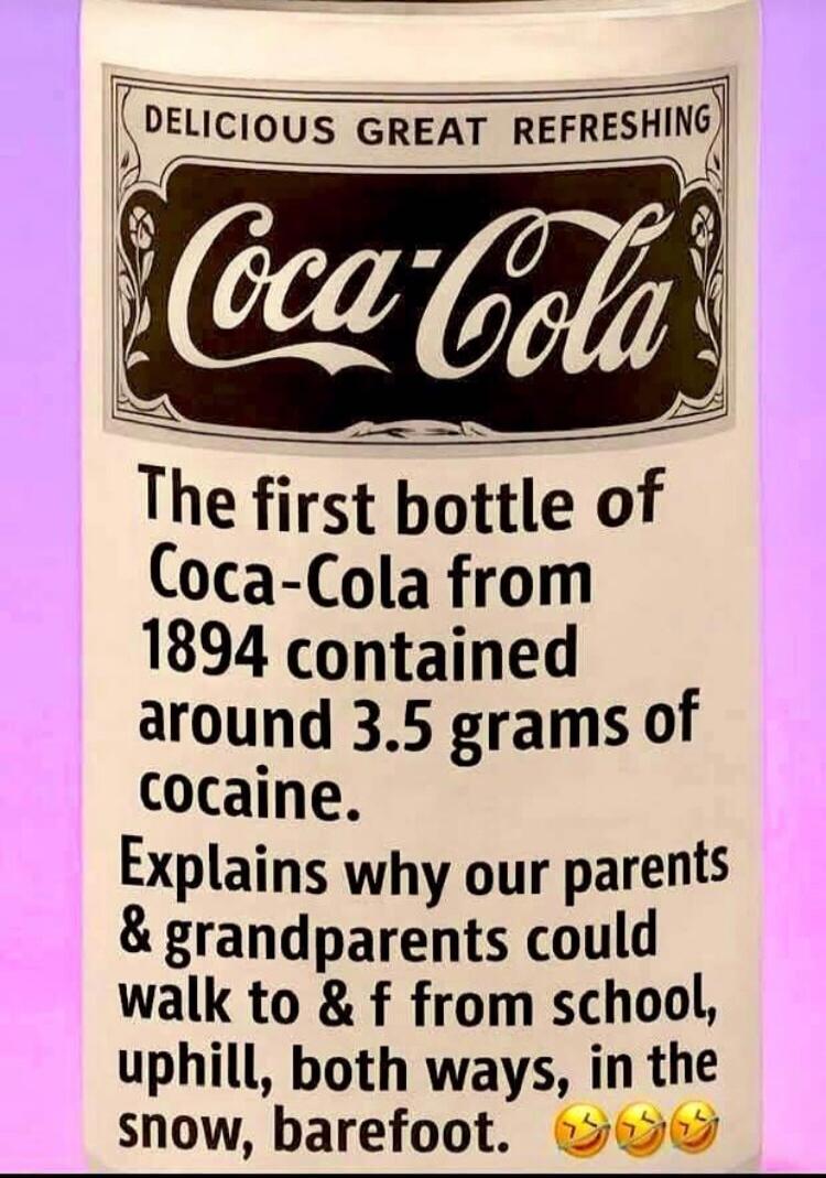 DELICIOUS GREAT REFRESHING Coca-Cola. The first bottle of Coca-Cola from 1894 contained around 3.5 grams of cocaine. Explains why our parents and grandparents could walk to and from school, uphill, both ways, in the snow, barefoot. 😂😂😂