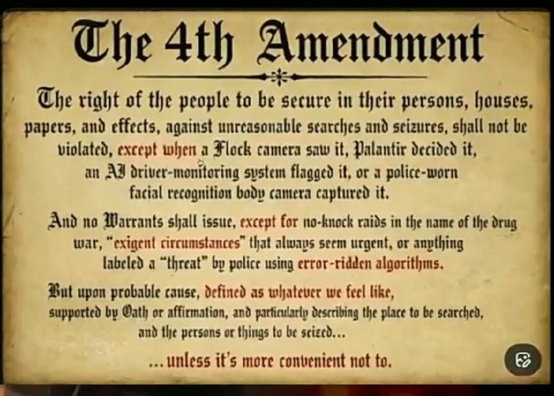 The 4th Amendment The right of the people to be secure in their persons, houses, papers, and effects, against unreasonable searches and seizures, shall not be violated, except when a Flock camera saw it, Palantir decided it, an AI driver-monitoring system flagged it, or a police-worn facial recognition body camera captured it. And no Warrants shall