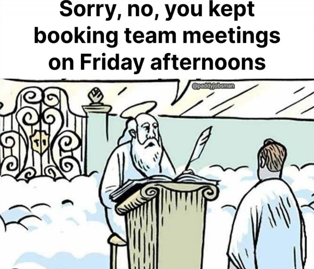 Sorry, no, you kept booking team meetings on Friday afternoons