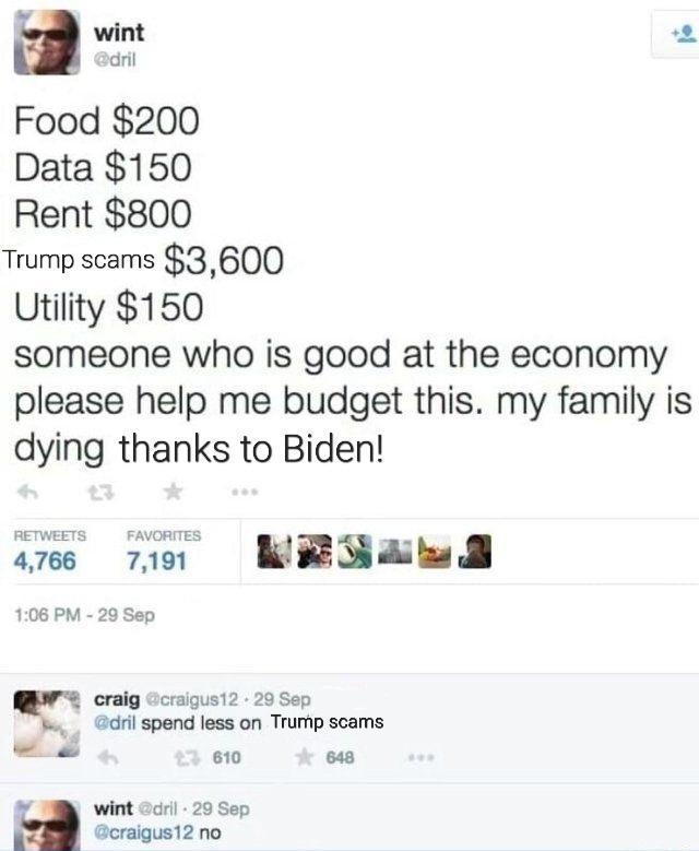 wm 2 Food 200 Data 150 Rent 800 Trump scams 3600 Utility 150 someone who is good at the economy please help me budget this my family is dying thanks to Biden aes 710 WRSAw 108 PM 20 Sep craig Gcraigus12 29 Sep il spend less on Trump scams 610 o8 4 wint il 29 Sep Geraigus12 no