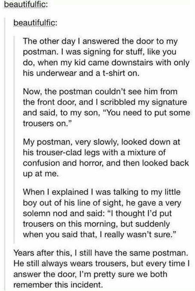 beautifulfic beautifulfic The other day answered the door to my postman was signing for stuff like you do when my kid came downstairs with only his underwear and a t shirt on Now the postman couldnt see him from the front door and scribbled my signature and said to my son You need to put some trousers on My postman very slowly looked down at his trouser clad legs with a mixture of confusion and ho
