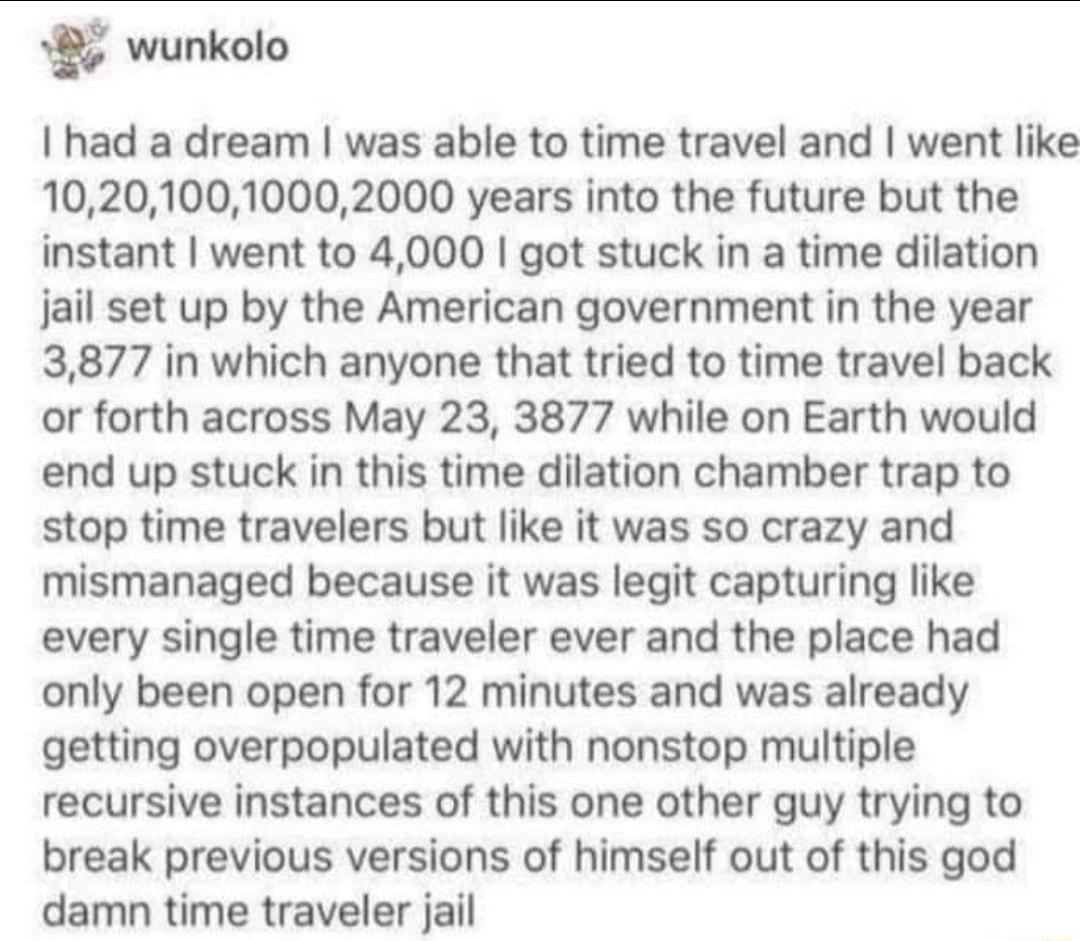 8 wunkolo had a dream was able to time travel and went like 102010010002000 years into the future but the instant went to 4000 got stuck in a time dilation jail set up by the American government in the year 3877 in which anyone that tried to time travel back or forth across May 23 3877 while on Earth would end up stuck in this time dilation chamber trap to stop time travelers but like it was so cr