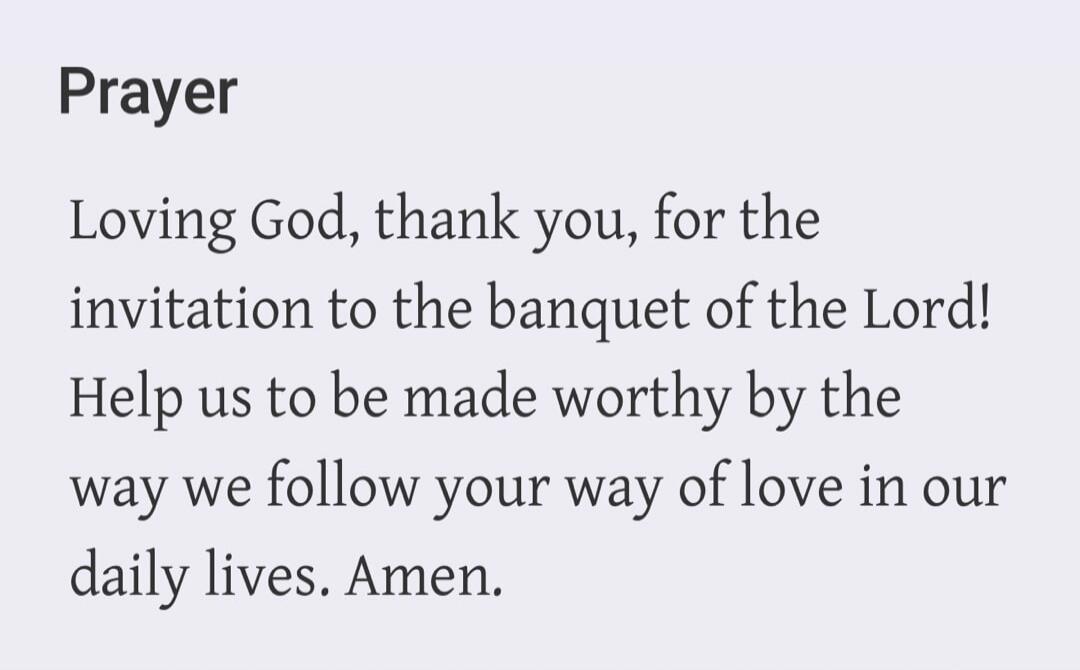 Prayer Loving God, thank you, for the invitation to the banquet of the Lord! Help us to be made worthy by the way we follow your way of love in our daily lives. Amen.