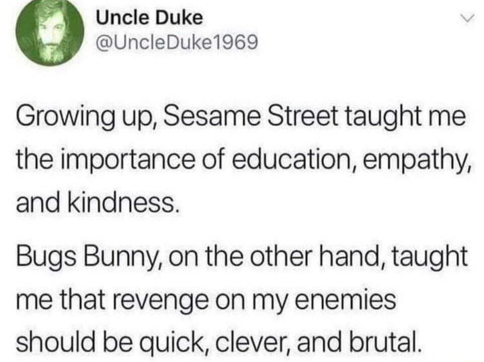Growing up, Sesame Street taught me the importance of education, empathy, and kindness.

Bugs Bunny, on the other hand, taught me that revenge on my enemies should be quick, clever, and brutal.