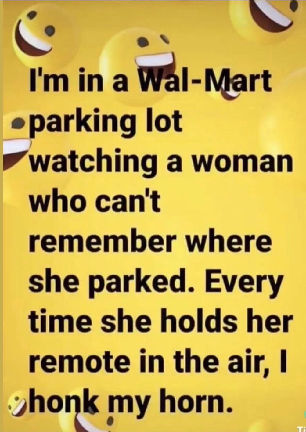 I'm in a Wal-Mart parking lot watching a woman who can't remember where she parked. Every time she holds her remote in the air, I honk my horn.