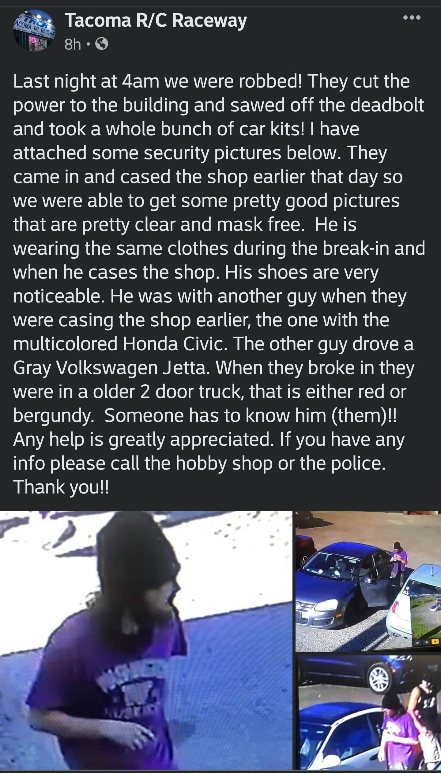 Tacoma RC Raceway My 8h Q Last night at 4am we were robbed They cut the oJIVLI o RualN o101 e pTeRVale BFTTa Mol i1 g N a Te ool 1 and took a whole bunch of car kits have attached some security pictures below They came in and cased the shop earlier that day so WERNEIGCRE L R o e Yol pa Nl lua A e o oo Nola V 1 QLI Ao CEIEE A EN G G s RS WEEU o R GRS TnalRel o1 Ia V ga s R1p N o UG g 6 when he case