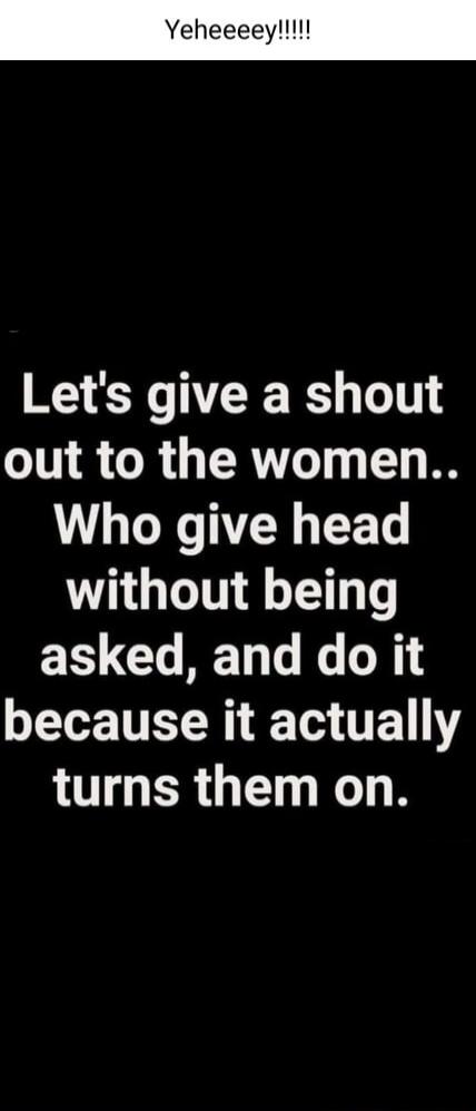 Yeheeeey!!!!! Let's give a shout out to the women.. Who give head without being asked, and do it because it actually turns them on.