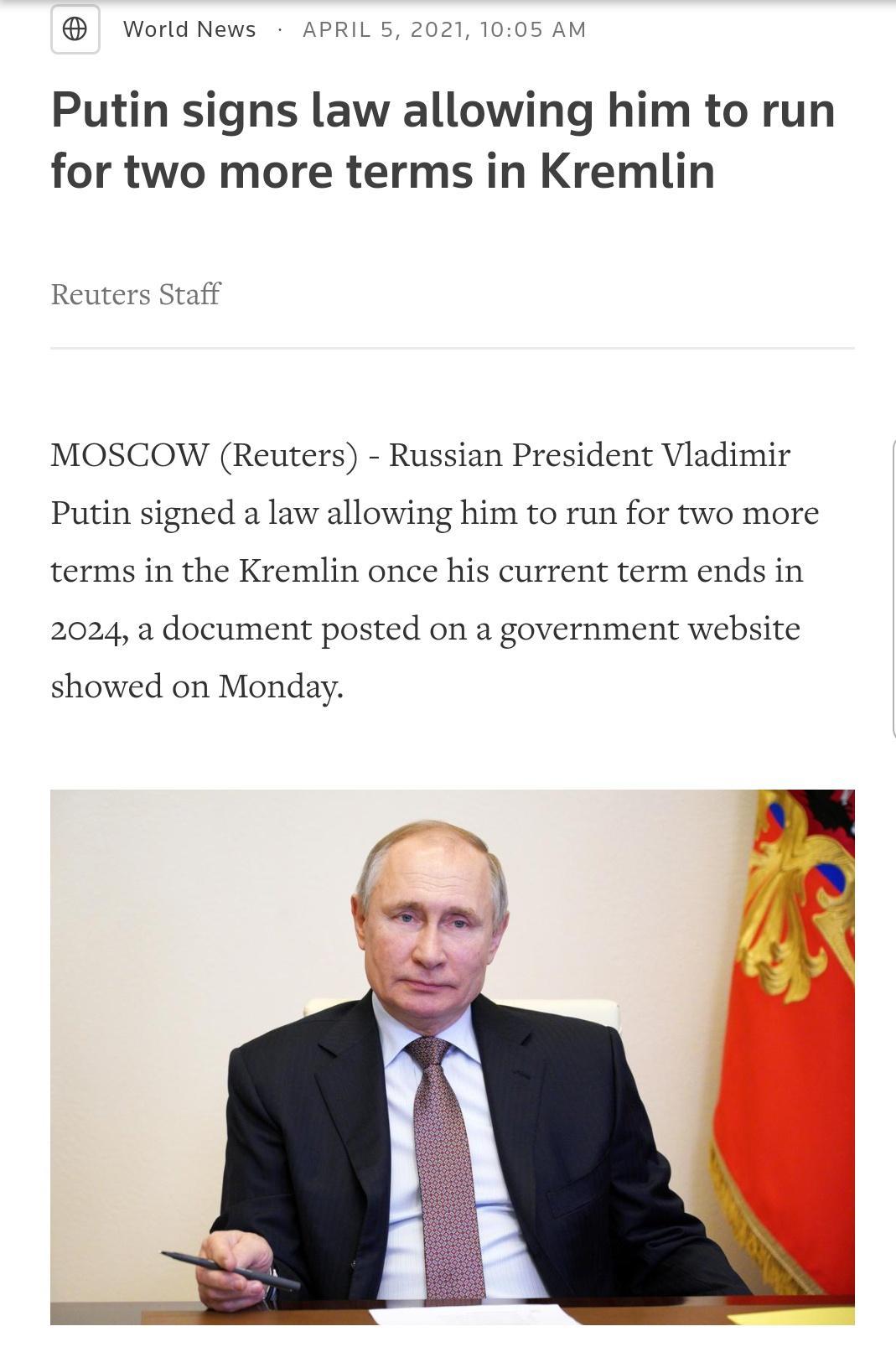 World News APRIL 5 2021 1005 AM Putin signs law allowing him to run for two more terms in Kremlin Reuters Staff MOSCOW Reuters Russian President Vladimir Putin signed a law allowing him to run for two more terms in the Kremlin once his current term ends in 2024 a document posted on a government website showed on Monday