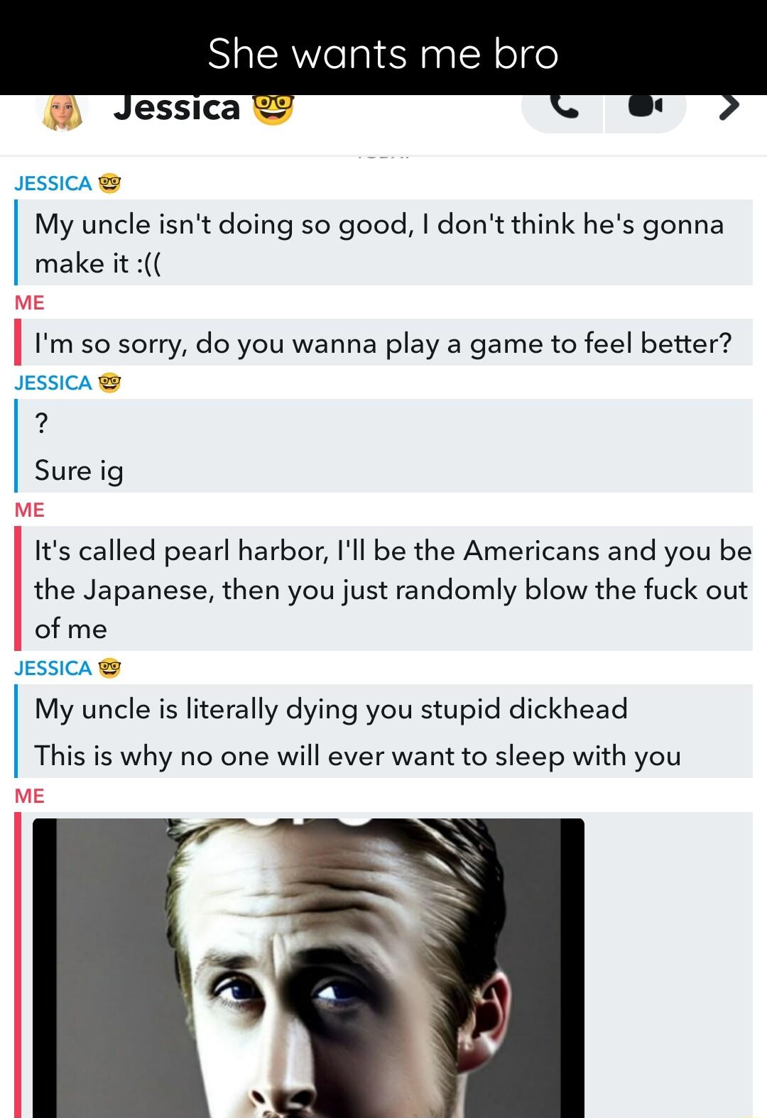 She wants me bro iessica J JESSICA My uncle isnt doing so good dont think hes gonna make it Im 50 sorry do you wanna play a game to feel better JEsSicA T Sure ig Its called pearl harbor l be the Americans and you be the Japanese then you just randomly blow the fuck out of me Jessica My uncle is literally dying you stupid dickhead This is why no one will ever want to sleep with you A