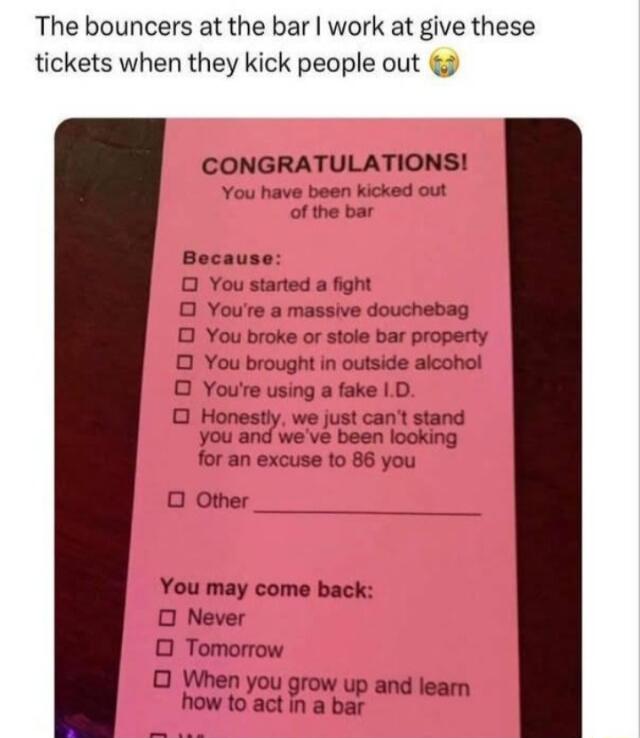 The bouncers at the bar work at give these tickets when they kick people out CONGRATULATIONS You have been kicked out Becaus O You started a fight O Youre a massive douchebag O You broke o stole bar property O You brought in outside alcohol O Youre using a fake 1D O Honestly we just cant stand you and weve been looking for an excuse to 86 you O Other You may come back 0 Never O Tomorrow O When you