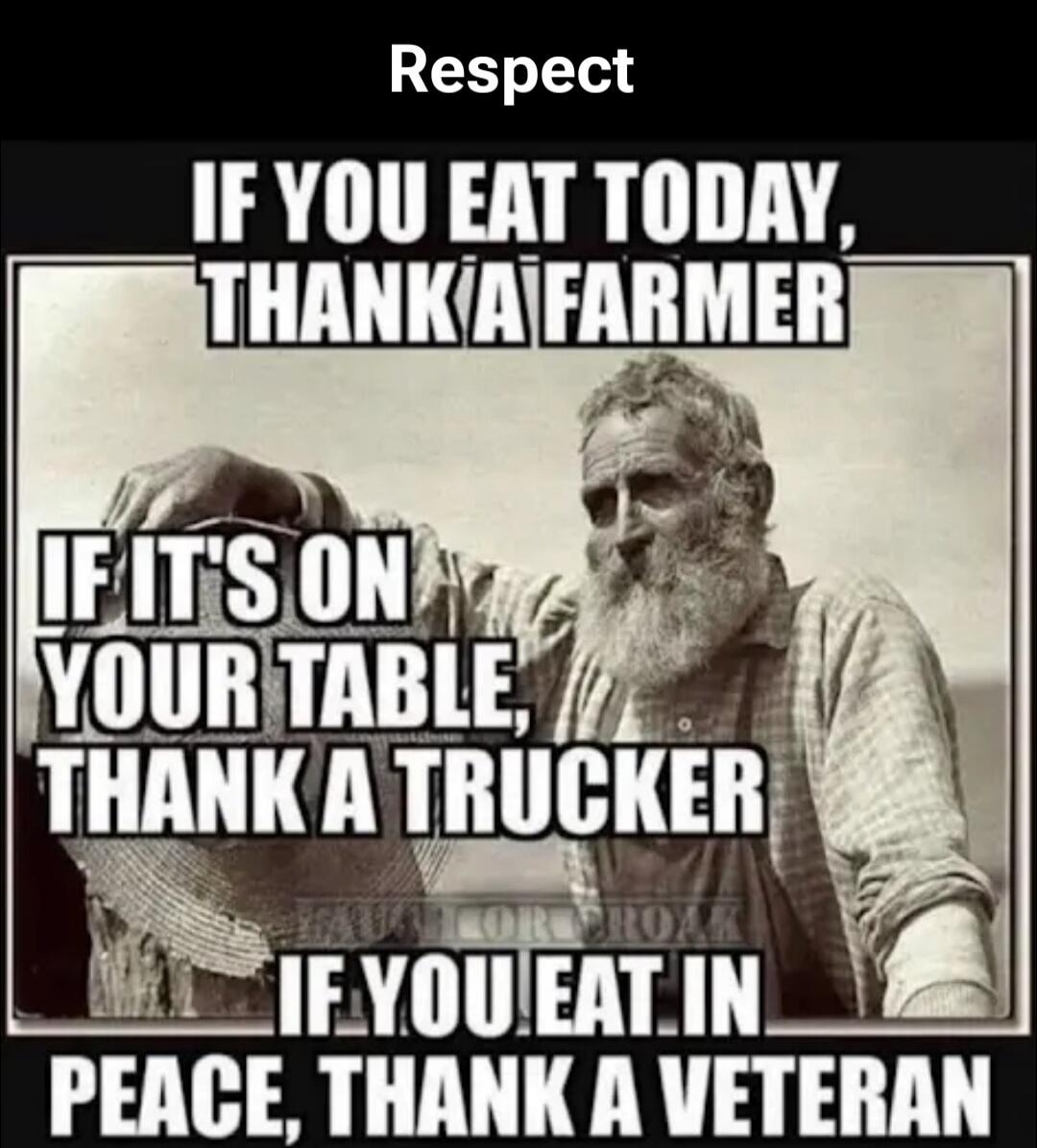 Respect
IF YOU EAT TODAY, THANK A FARMER
IF IT'S ON YOUR TABLE, THANK A TRUCKER
IF YOU EAT IN PEACE, THANK A VETERAN