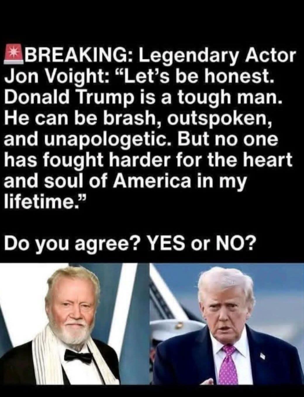 BREAKING: Legendary Actor Jon Voight: “Let’s be honest. Donald Trump is a tough man. He can be brash, outspoken, and unapologetic. But no one has fought harder for the heart and soul of America in my lifetime.” Do you agree? YES or NO?