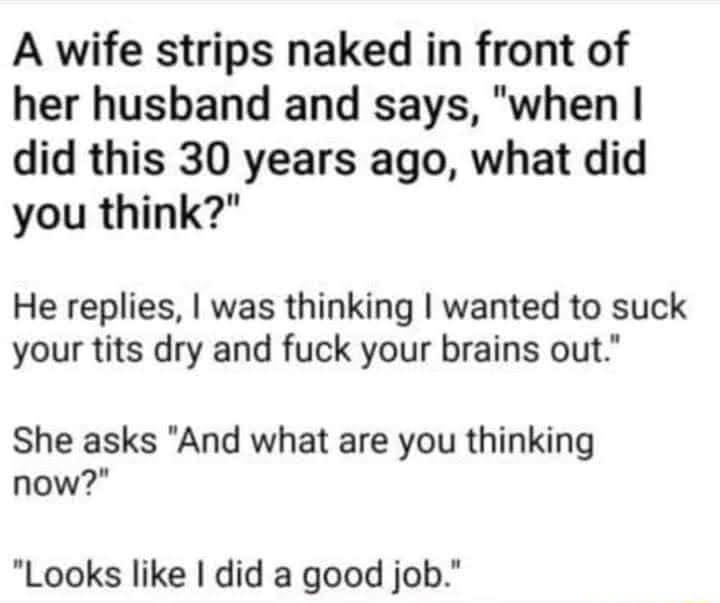 A wife strips naked in front of her husband and says when did this 30 years ago what did you think He replies was thinking wanted to suck your tits dry and fuck your brains out She asks And what are you thinking now Looks like did a good job