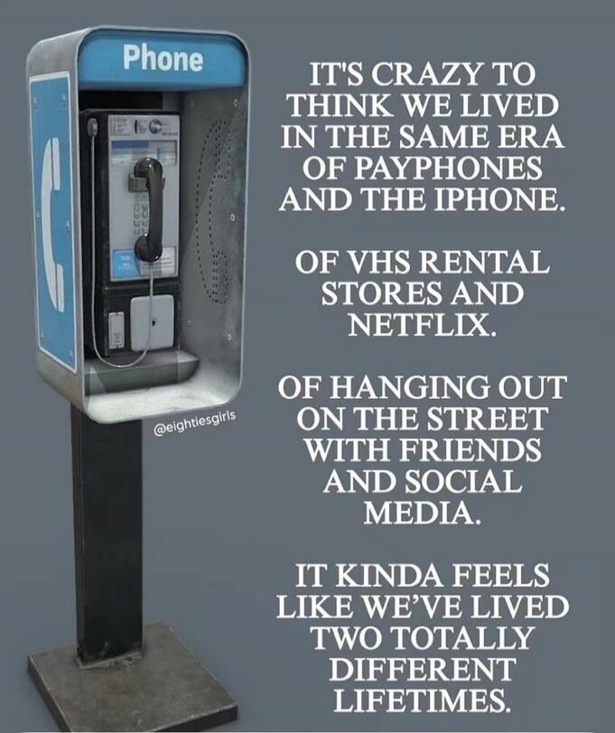 It's crazy to think we lived in the same era of payphones and the iPhone. Of VHS rental stores and Netflix. Of hanging out on the street with friends and social media. It kinda feels like we've lived two totally different lifetimes.
