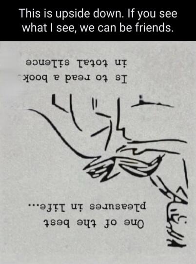 This is upside down. If you see what I see, we can be friends. One of the best pleasures in life... Is to read a book in total silence.
