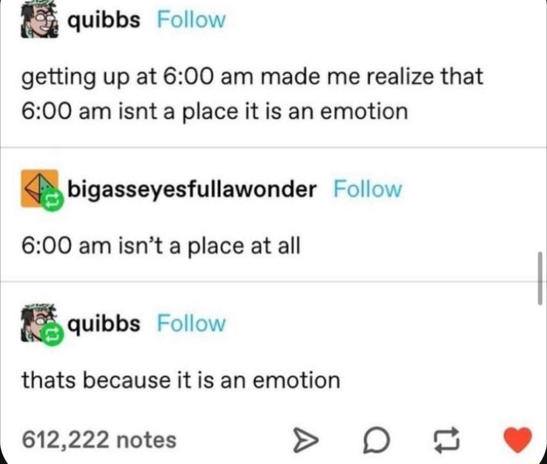 s quibbs Follow getting up at 600 am made me realize that 600 am isnt a place it is an emotion bigasseyesfullawonder Follow 600 am isnt a place at all 8quibbs Follow thats because it is an emotion 612222 notes D 2