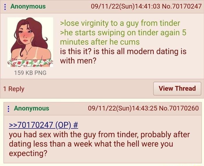 091122Sun144103 No70170247 lose virginity to a guy from tinder he starts swiping on tinder again 5 minutes after he cums is this it is this all modern dating is with men GEare 159 KB PNG 1 Reply View Thread i Anonymous 091122Sun144325 No70170260 270170247 OP you had sex with the guy from tinder probably after dating less than a week what the hell were you expecting