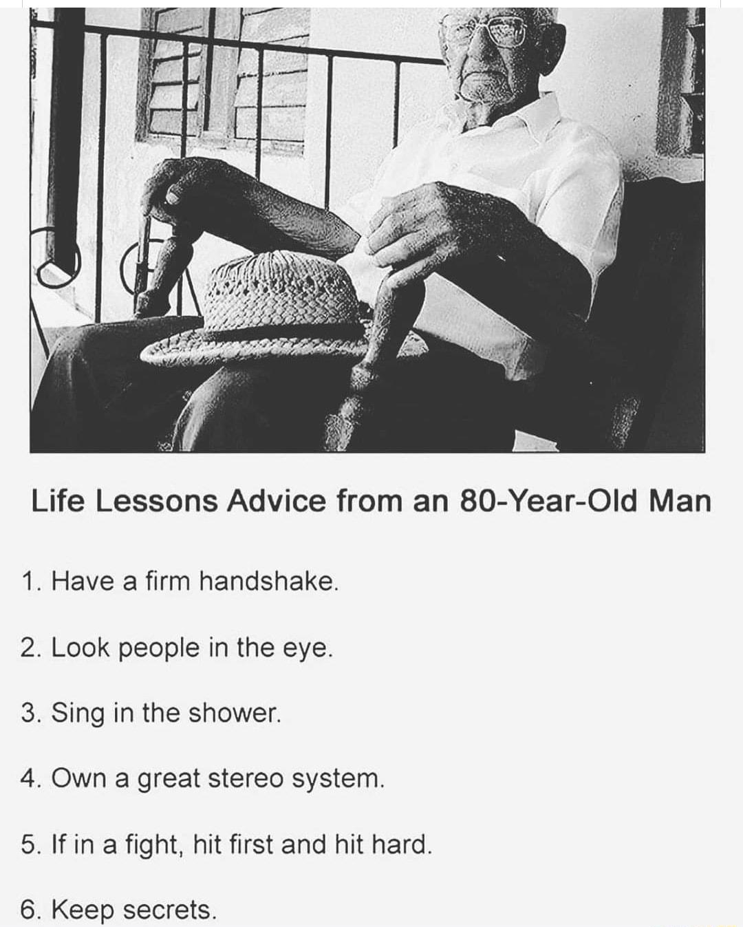 Life Lessons Advice from an 80 Year Old Man 1 Have a firm handshake 2 Look people in the eye 3 Sing in the shower 4 Own a great stereo system 5 If in a fight hit first and hit hard 6 Keep secrets