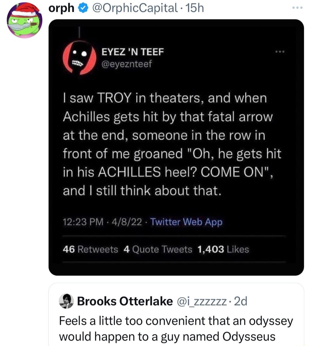 OrphicCapital 15h EYEZ N TEEF A INO AR GEEICIERE T M Achilles gets hit by that fatal arrow at the end someone in the row in front of me groaned Oh he gets hit in his ACHILLES heel COME ON EICN RS IR G IR EYS 8 Brooks Otterlake i z Feels a little too convenient that an odyssey would happen to a guy named Odysseus