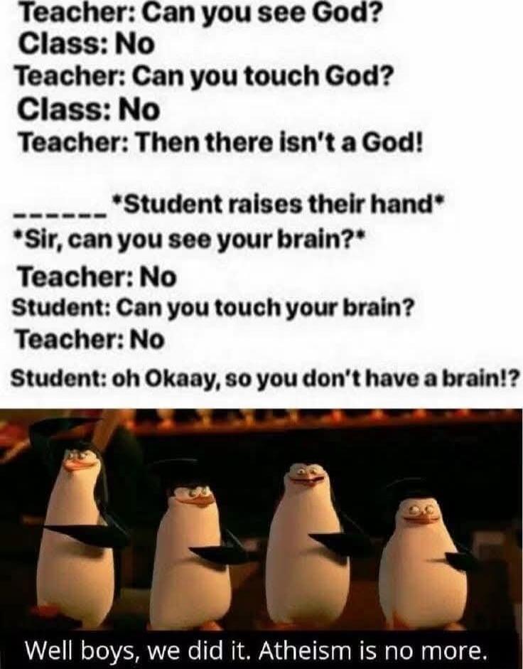 Teacher: Can you see God?
Class: No
Teacher: Can you touch God?
Class: No
Teacher: Then there isn't a God!
_______ *Student raises their hand*
*Sir, can you see your brain?*
Teacher: No
Student: Can you touch your brain?
Teacher: No
Student: oh Okaay, so you don't have a brain!?
Well boys, we did it. Atheism is no more.