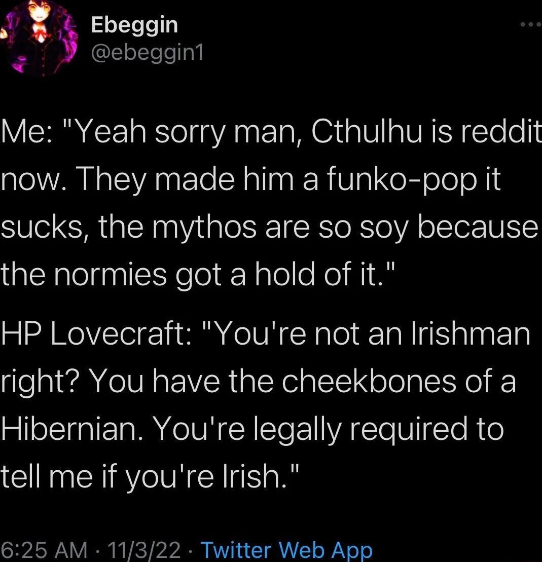 Ebeggin ebeggin1 Me Yeah sorry man Cthulhu is reddit now They made him a funko pop it sucks the mythos are so soy because the normies got a hold of it HP Lovecraft Youre not an Irishman right You have the cheekbones of a Hibernian Youre legally required to tell me if youre Irish 625 AM 11322 Twitter Web App