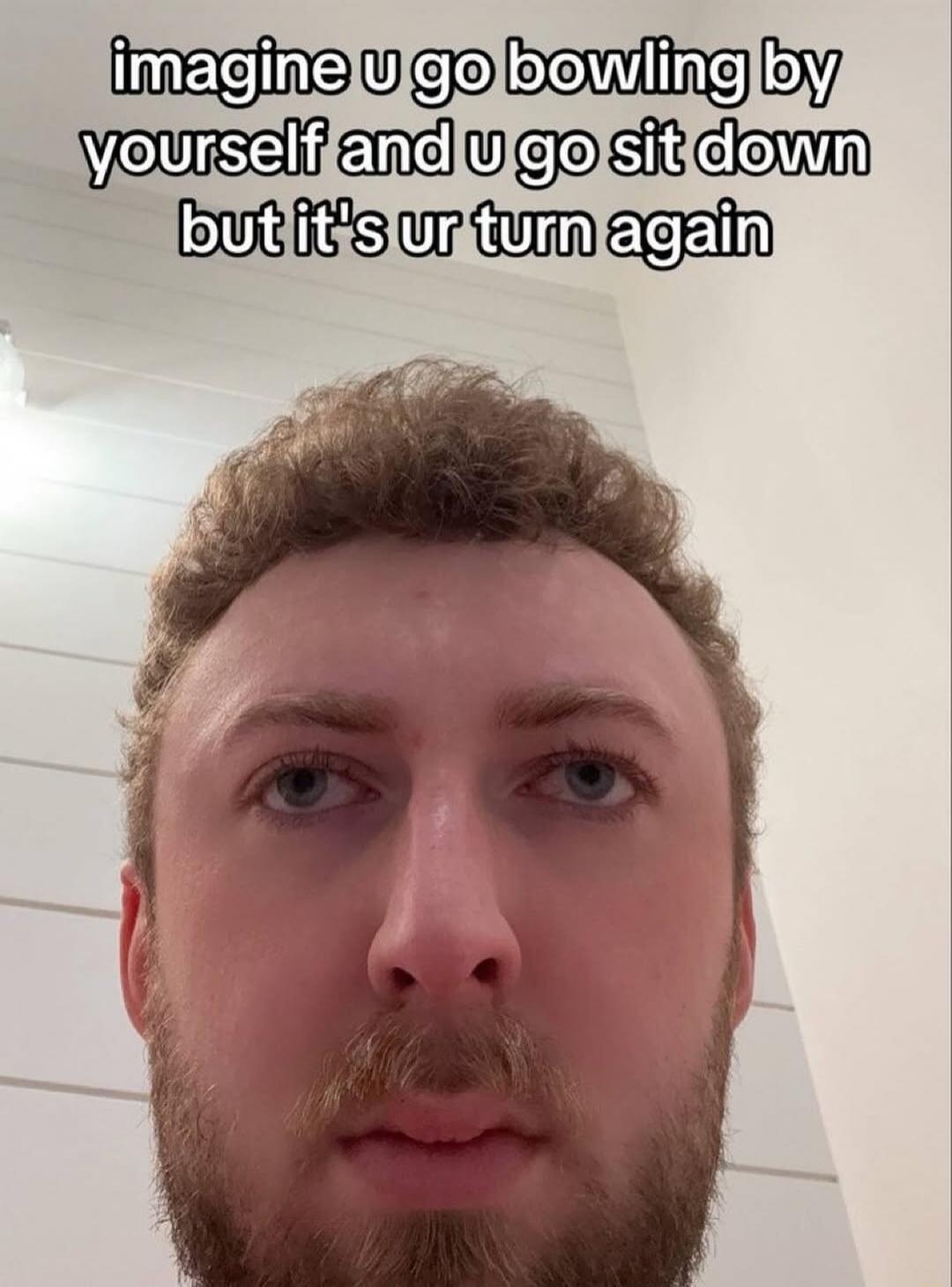 imagine u go bowling by yourself and u go sit down but it's ur turn again