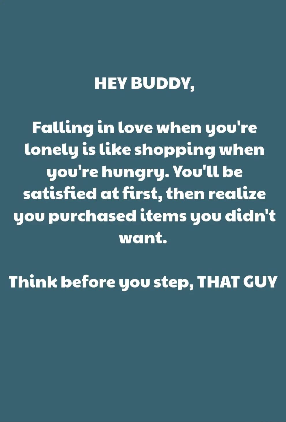 HEY BUDDY,
Falling in love when you're lonely is like shopping when you're hungry. You'll be satisfied at first, then realize you purchased items you didn't want.

Think before you step, THAT GUY