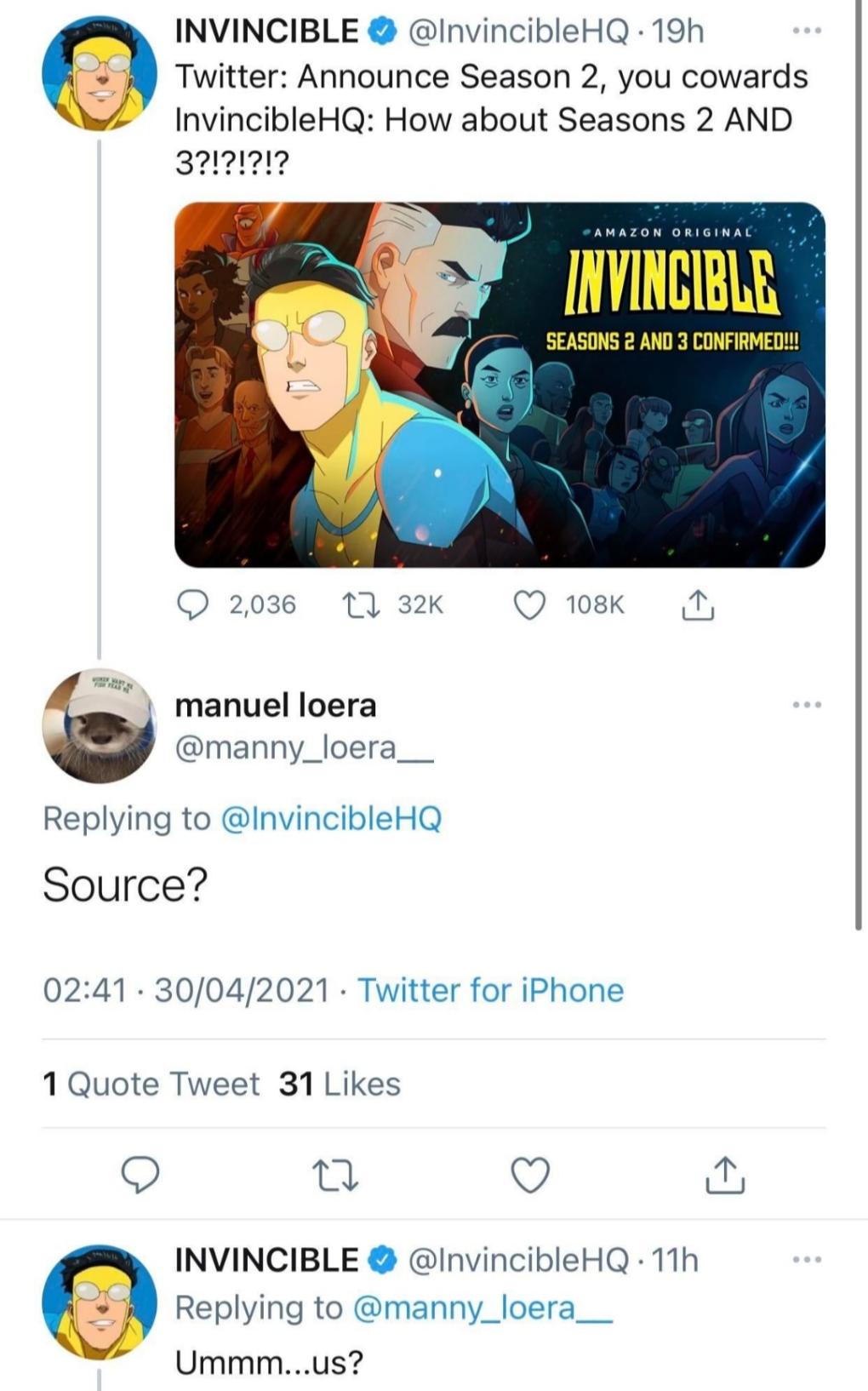 INVINCIBLE InvincibleHQ 19h Twitter Announce Season 2 you cowards InvincibleHQ How about Seasons 2 AND O 2036 11 32K Q 18k N i manuel loera manny_loera__ Replying to InvincibleHQ Source 0241 30042021 Twitter for iPhone 1 Quote Tweet 31 Likes O e o a INVINCIBLE InvincibleHQ 11h Replying to manny_loera__ Ummmus