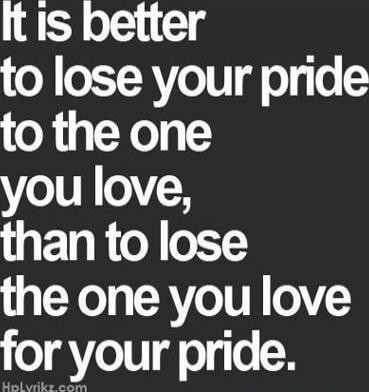 It is better to lose your pride to the one you love, than to lose the one you love for your pride.