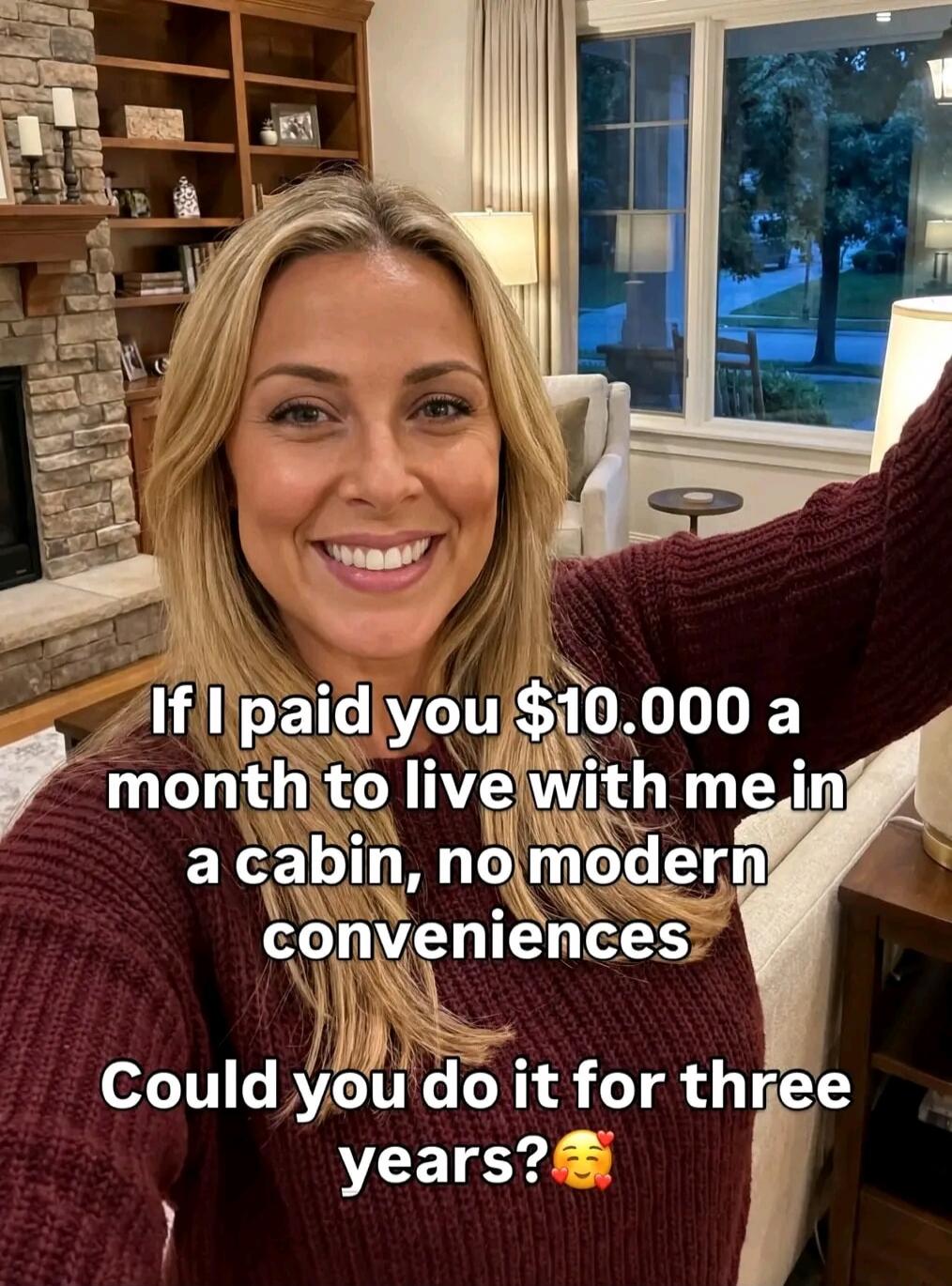 If I paid you $10,000 a month to live with me in a cabin, no modern conveniences. Could you do it for three years? 🥰❤️