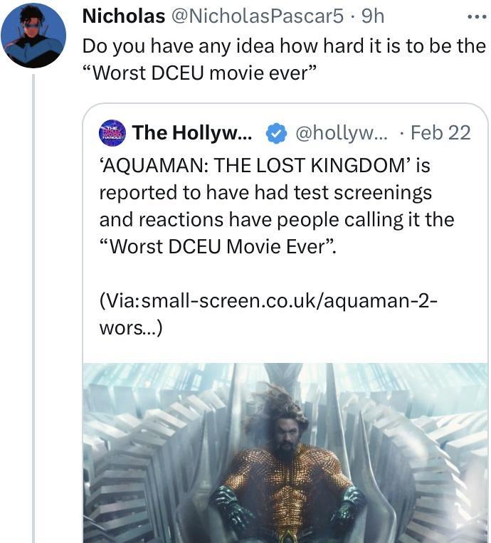 Nicholas NicholasPascar5 9h Do you have any idea how hard it is to be the Worst DCEU movie ever The Hollyw hollyw Feb 22 AQUAMAN THE LOST KINGDOM is reported to have had test screenings and reactions have people calling it the Worst DCEU Movie Ever Viasmall screencoukaguaman 2 wors