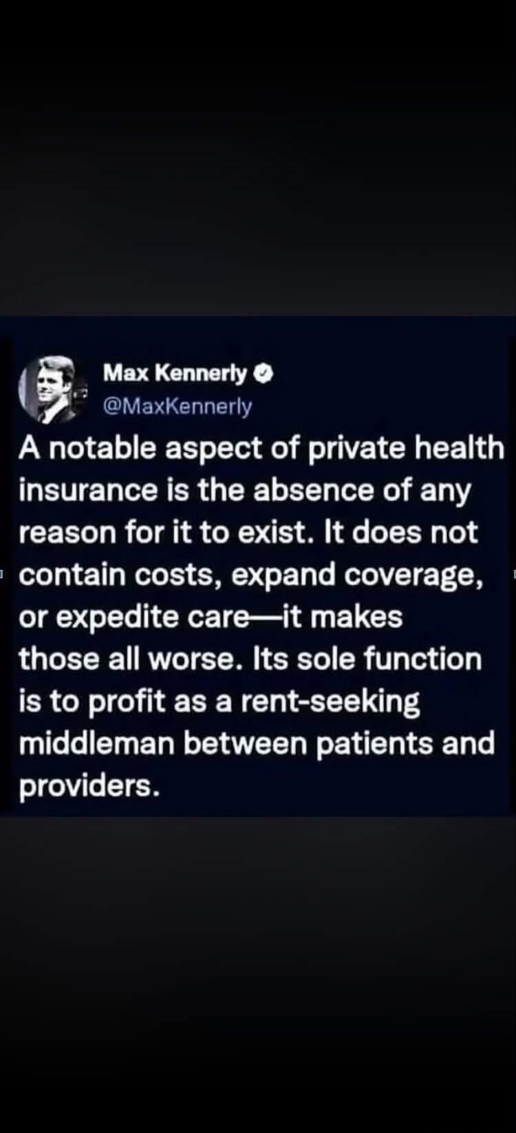 Max Kennerly @MaxKennerly A notable aspect of private health insurance is the absence of any reason for it to exist. It does not contain costs, expand coverage, or expedite care—it makes those all worse. Its sole function is to profit as a rent-seeking middleman between patients and providers.