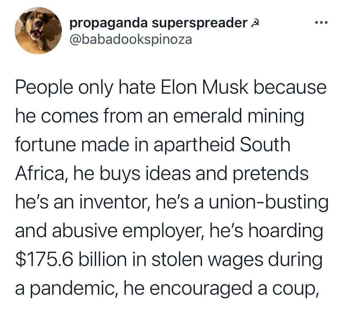 propaganda superspreader 2 babadookspinoza People only hate Elon Musk because he comes from an emerald mining fortune made in apartheid South Africa he buys ideas and pretends hes an inventor hes a union busting and abusive employer hes hoarding 1756 billion in stolen wages during a pandemic he encouraged a coup