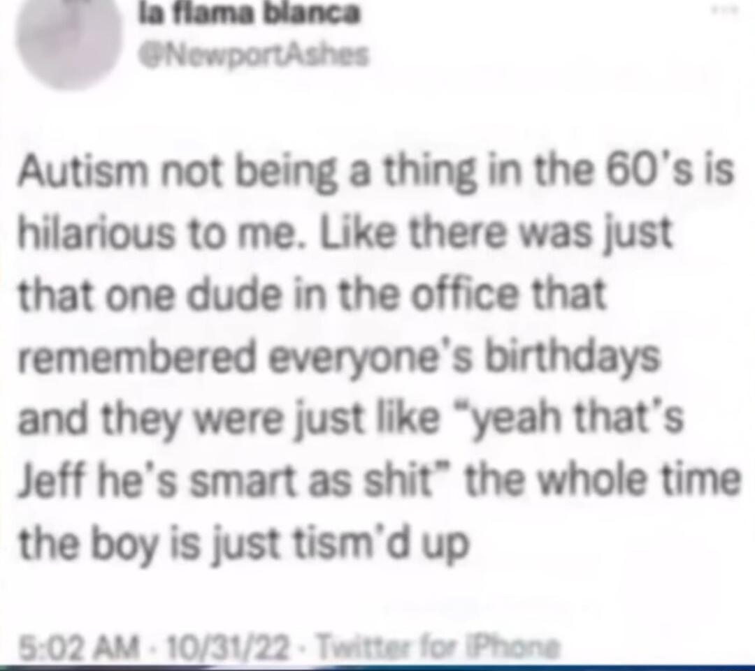 la flama blanca NewportAshes Autism not being a thing in the 60s is hilarious to me Like there was just that one dude in the office that remembered everyones birthdays and they were just like yeah thats Jeff hes smart as shit the whole time the boy is just tismd up 502 AM 103122 Twitter for Phone