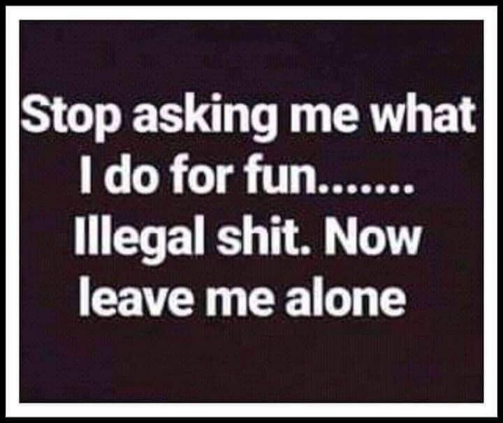 Stop asking me what I do for fun....... Illegal shit. Now leave me alone