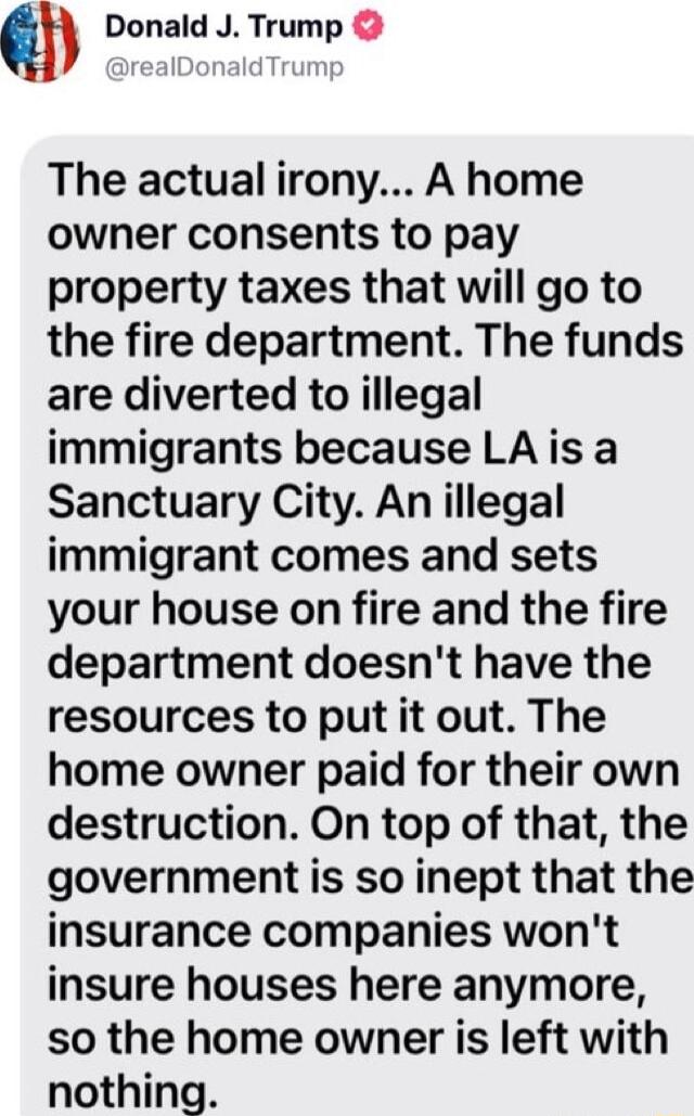 Qh Donald J Trump The actual irony A home owner consents to pay property taxes that will go to the fire department The funds are diverted to illegal immigrants because LA is a Sanctuary City An illegal immigrant comes and sets your house on fire and the fire department doesnt have the resources to put it out The home owner paid for their own destruction On top of that the government is so inept th