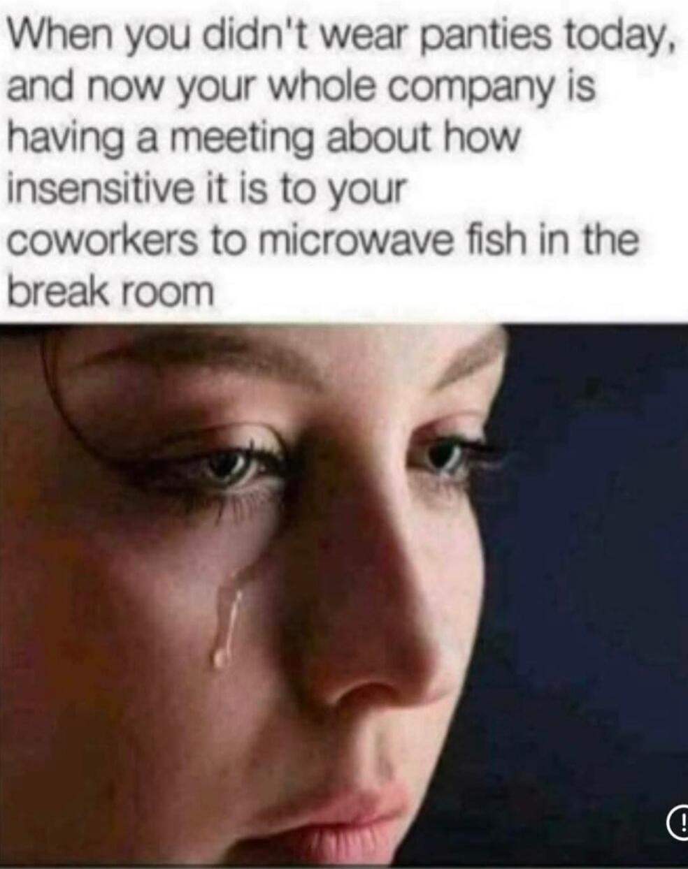 When you didn't wear panties today, and now your whole company is having a meeting about how insensitive it is to your coworkers to microwave fish in the break room