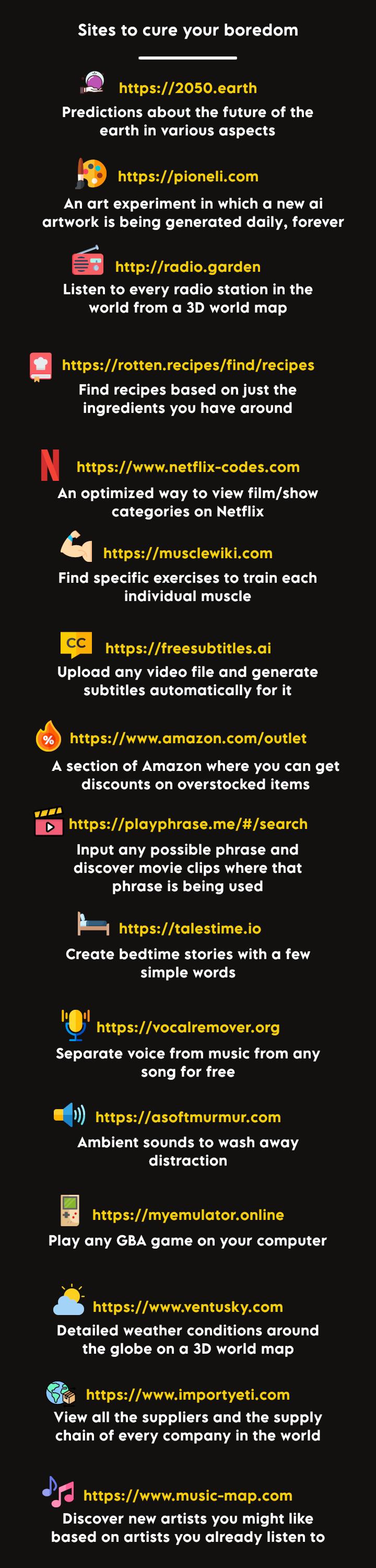 Sites to cure your boredom 2 hutps2050earth Predictions about the future of the earth in various aspects httpspionelicom An art experiment in which a new ai artwork is being generated daily forever httpradiogarden Listen to every radio station in the world from a 3D world map httpsrottenrecipesfindrecipes Find recipes based on just the LUTEETELTERVEITE LAY T N httpswwwnetflix codescom An optimized