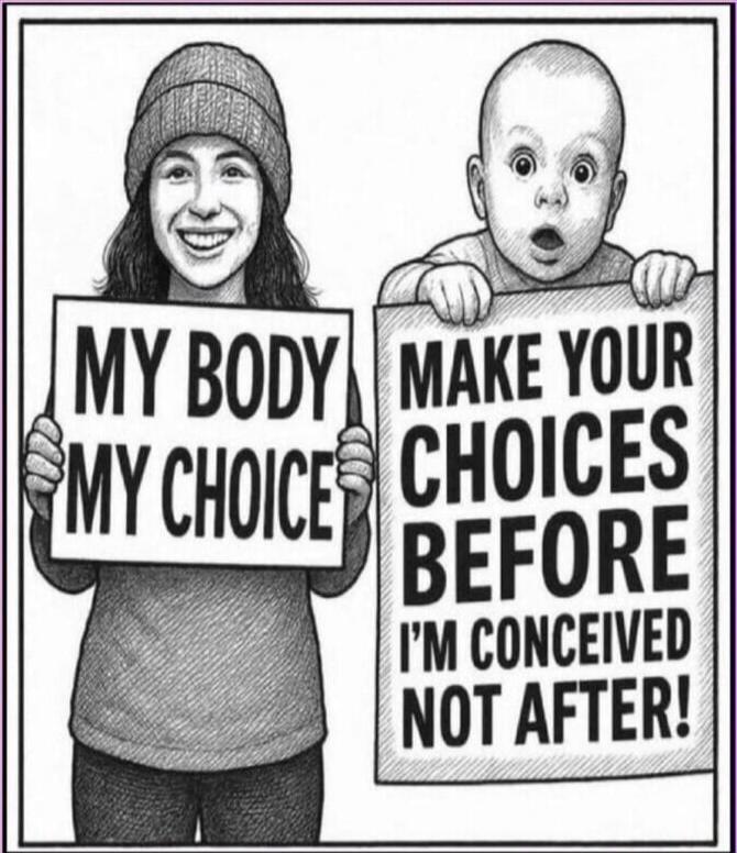MY BODY MY CHOICE
MAKE YOUR CHOICES BEFORE I'M CONCEIVED NOT AFTER!