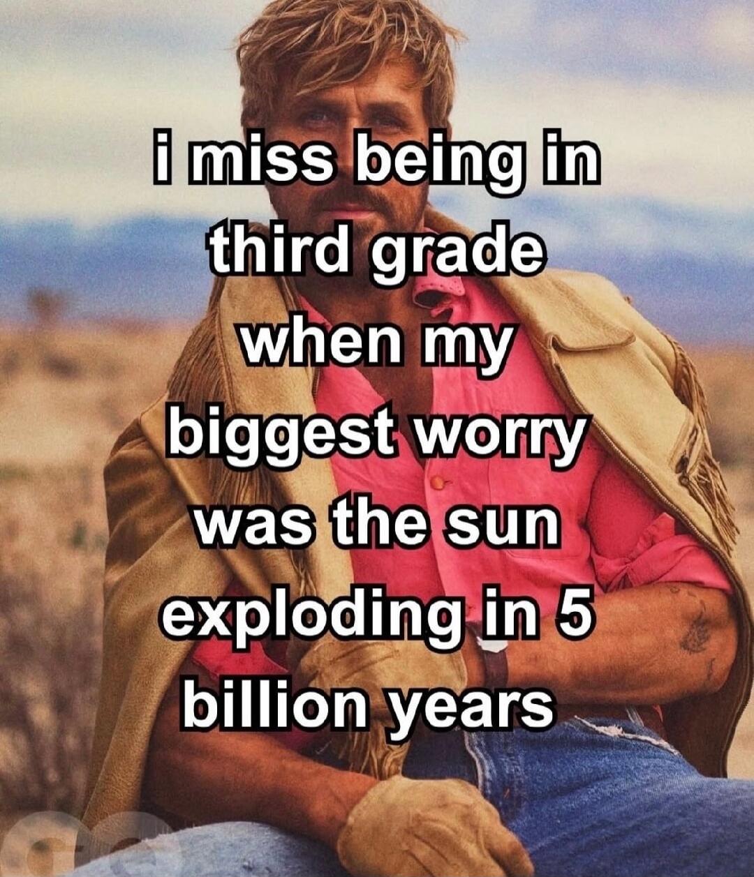 i miss being in third grade when my biggest worry was the sun exploding in 5 billion years
