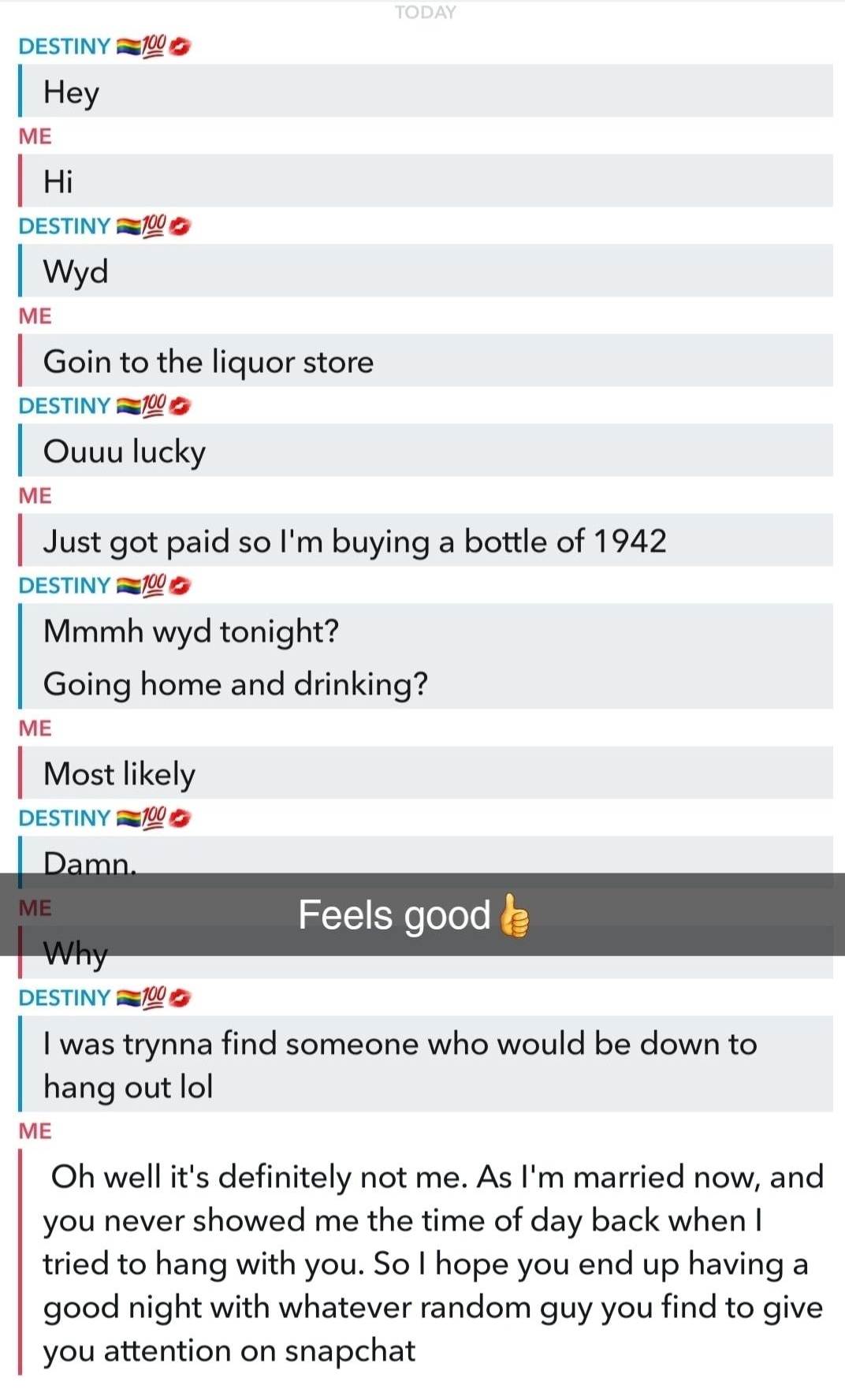 Destiny s L e DESTINY Hey ME Hi DESTINY Wyd ME Goin to the liquor store DESTINY Ouuu lucky e Just got paid so Im buying a bottle of 1942 DESTINY RWB Mmmh wyd tonight Going home and drinking mE Most likely DESTINY RS Feels good DESTINY 00 was trynna find someone who would be down to hang out lol e Oh well its definitely not me As Im married now and you never showed me the time of day back when trie
