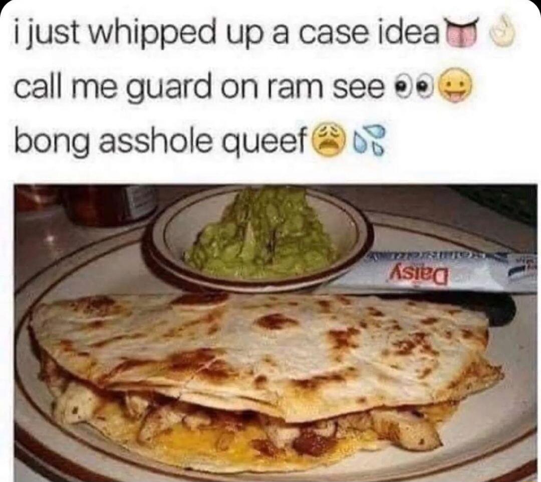 i just whipped up a case ideaf call me guard on ram see e bong asshole queef v3