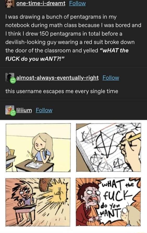 one time i dreamt Follow was drawing a bunch of pentagrams in my notebook during math class because was bored and I think drew 150 pentagrams in total before a devilish looking guy wearing a red suit broke down the door of the classroom and yelled wHAT the fUCK do you wANT glmgt alway gygntuglIy _ligh_ Follow this username escapes me every single time i ililum Follow