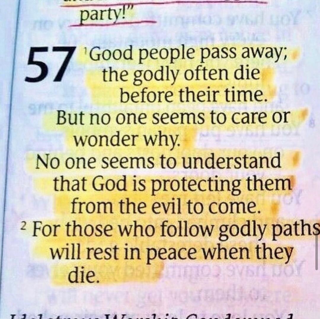 party! 57 Good people pass away; the godly often die before their time. But no one seems to care or wonder why. No one seems to understand that God is protecting them from the evil to come. For those who follow godly paths will rest in peace when they die.