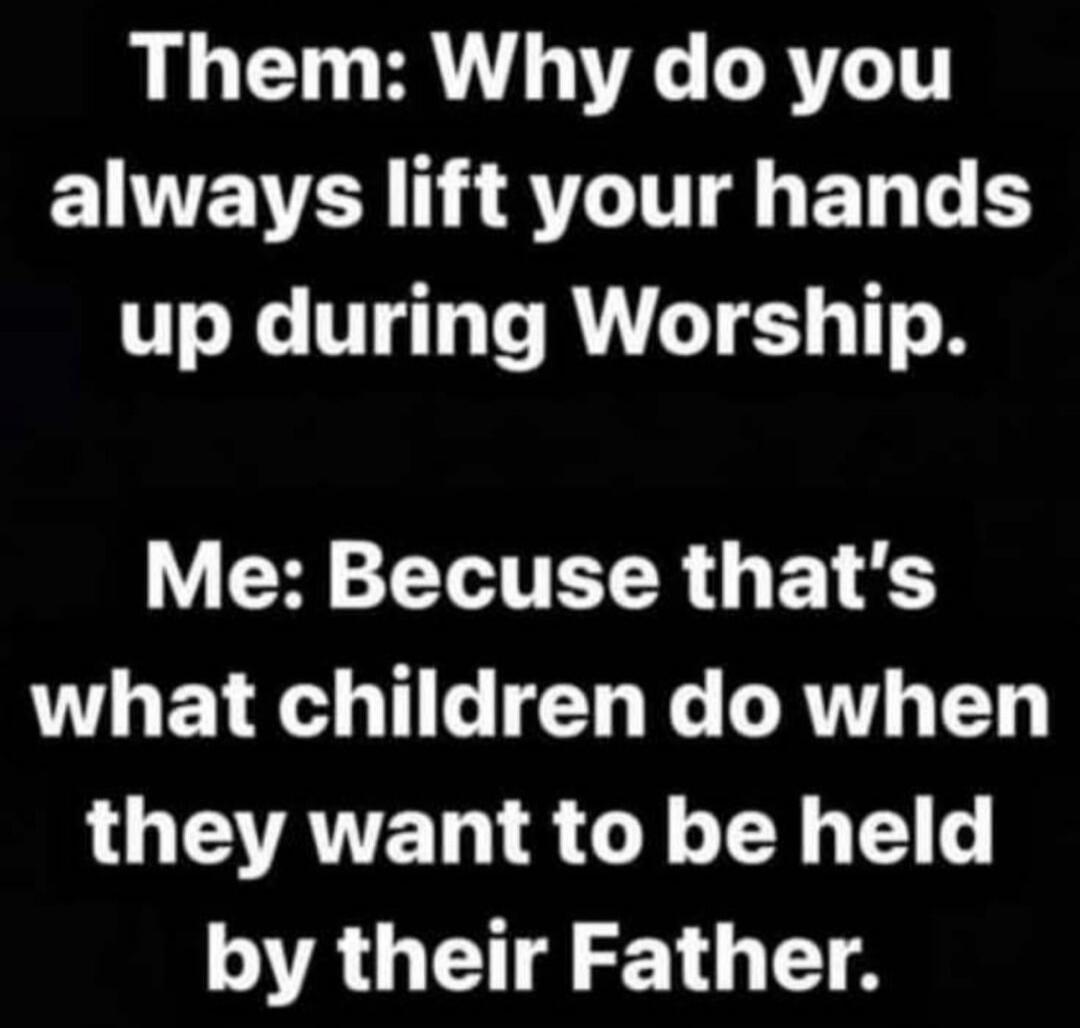 Them: Why do you always lift your hands up during Worship. Me: Because that's what children do when they want to be held by their Father.
