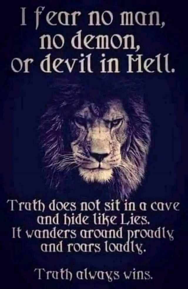 I fear no man, no demon, or devil in Hell. Truth does not sit in a cave and hide like Lies. It wanders around proudly and roars loudly. Truth always wins.